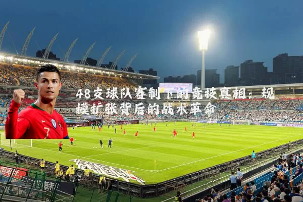 48支球队赛制下的竞技真相:规模扩张背后的战术革命